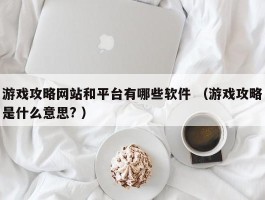 游戏攻略网站和平台有哪些软件 （游戏攻略是什么意思? ）