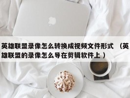 英雄联盟录像怎么转换成视频文件形式 （英雄联盟的录像怎么导在剪辑软件上 ）