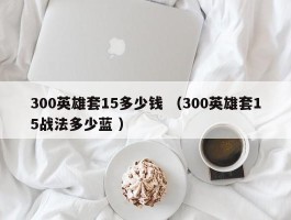300英雄套15多少钱 （300英雄套15战法多少蓝 ）