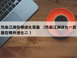 热血江湖在哪进化装备 （热血江湖进化一武器在哪升进化二 ）