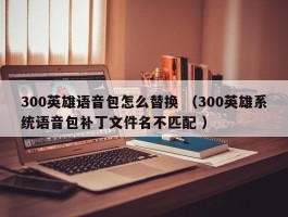 300英雄语音包怎么替换 （300英雄系统语音包补丁文件名不匹配 ）