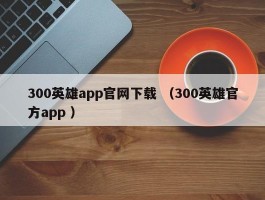 300英雄app官网下载 （300英雄官方app ）