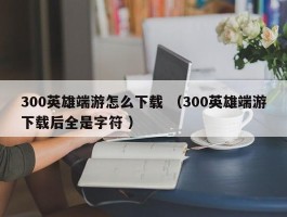 300英雄端游怎么下载 （300英雄端游下载后全是字符 ）