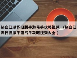 热血江湖怀旧版手游弓手攻略视频 （热血江湖怀旧版手游弓手攻略视频大全 ）