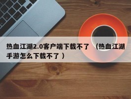 热血江湖2.0客户端下载不了 （热血江湖手游怎么下载不了 ）