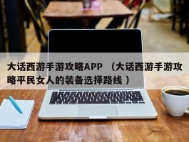大话西游手游攻略APP （大话西游手游攻略平民女人的装备选择路线 ）