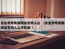 合击传奇新服网站官网入口 （合击传奇新服网站官网入口手机版 ）