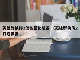 英雄群侠传2怎么强化装备 （英雄群侠传2打造装备 ）