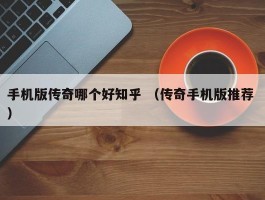 手机版传奇哪个好知乎 （传奇手机版推荐 ）