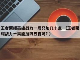 王者荣耀英雄战力一局只加几十点 （王者荣耀战力一局能加四五百吗? ）