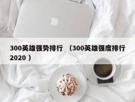 300英雄强势排行 （300英雄强度排行2020 ）