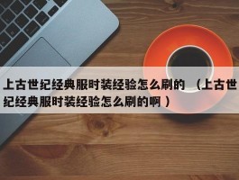 上古世纪经典服时装经验怎么刷的 （上古世纪经典服时装经验怎么刷的啊 ）