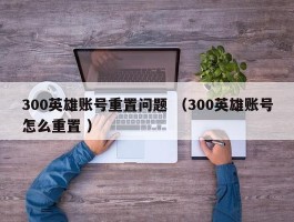 300英雄账号重置问题 （300英雄账号怎么重置 ）