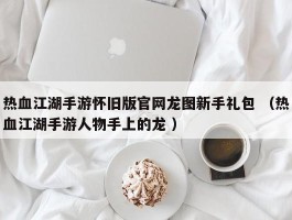 热血江湖手游怀旧版官网龙图新手礼包 （热血江湖手游人物手上的龙 ）