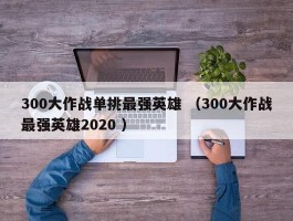 300大作战单挑最强英雄 （300大作战最强英雄2020 ）