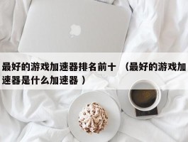 最好的游戏加速器排名前十 （最好的游戏加速器是什么加速器 ）
