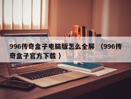 996传奇盒子电脑版怎么全屏 （996传奇盒子官方下载 ）