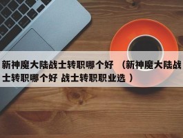 新神魔大陆战士转职哪个好 （新神魔大陆战士转职哪个好 战士转职职业选 ）