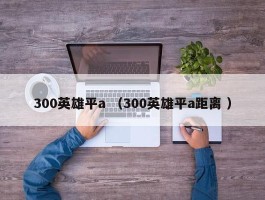 300英雄平a （300英雄平a距离 ）