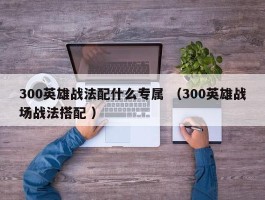 300英雄战法配什么专属 （300英雄战场战法搭配 ）