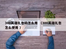 300英雄礼包码怎么用 （300英雄礼包怎么使用 ）