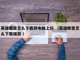 英雄联盟怎么下载到电脑上玩 （英雄联盟怎么下载端游 ）
