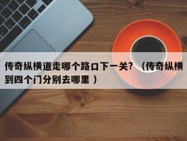 传奇纵横道走哪个路口下一关? （传奇纵横到四个门分别去哪里 ）