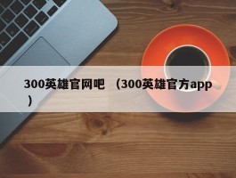 300英雄官网吧 （300英雄官方app ）