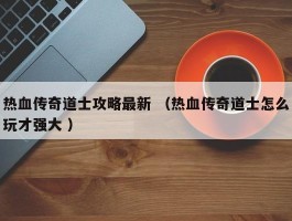 热血传奇道士攻略最新 （热血传奇道士怎么玩才强大 ）
