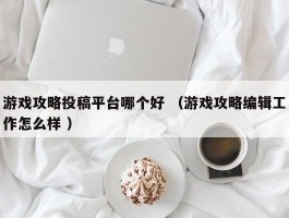 游戏攻略投稿平台哪个好 （游戏攻略编辑工作怎么样 ）
