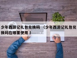少年西游记礼包兑换码 （少年西游记礼包兑换码在哪里使用 ）