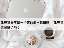 生死狙击不是一个区的能一起玩吗 （生死狙击合区了吗 ）