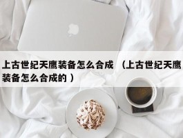 上古世纪天鹰装备怎么合成 （上古世纪天鹰装备怎么合成的 ）