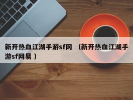 新开热血江湖手游sf网 （新开热血江湖手游sf网易 ）