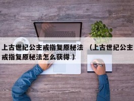 上古世纪公主戒指复原秘法 （上古世纪公主戒指复原秘法怎么获得 ）