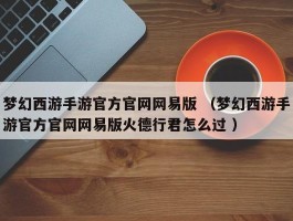梦幻西游手游官方官网网易版 （梦幻西游手游官方官网网易版火德行君怎么过 ）