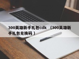 300英雄新手礼包cdk （300英雄新手礼包兑换码 ）