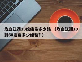 热血江湖10级能带多少钱 （热血江湖10到60需要多少经验? ）