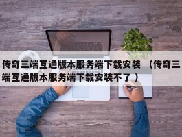 传奇三端互通版本服务端下载安装 （传奇三端互通版本服务端下载安装不了 ）