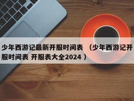 少年西游记最新开服时间表 （少年西游记开服时间表 开服表大全2024 ）