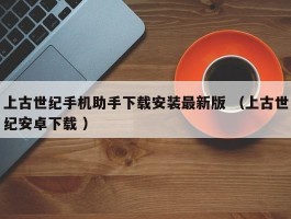 上古世纪手机助手下载安装最新版 （上古世纪安卓下载 ）