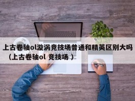 上古卷轴ol漩涡竞技场普通和精英区别大吗 （上古卷轴ol 竞技场 ）