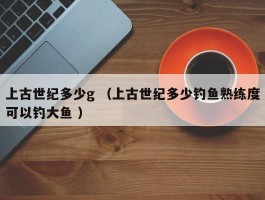 上古世纪多少g （上古世纪多少钓鱼熟练度可以钓大鱼 ）