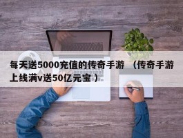 每天送5000充值的传奇手游 （传奇手游上线满v送50亿元宝 ）
