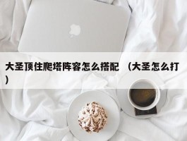 大圣顶住爬塔阵容怎么搭配 （大圣怎么打 ）