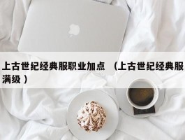上古世纪经典服职业加点 （上古世纪经典服满级 ）