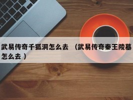 武易传奇千狐洞怎么去 （武易传奇秦王陵墓怎么去 ）