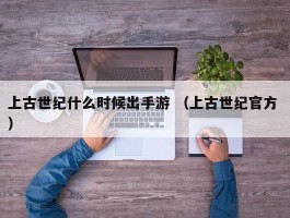 上古世纪什么时候出手游 （上古世纪官方 ）