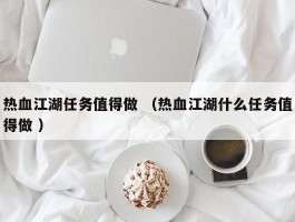热血江湖任务值得做 （热血江湖什么任务值得做 ）