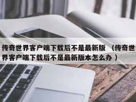 传奇世界客户端下载后不是最新版 （传奇世界客户端下载后不是最新版本怎么办 ）